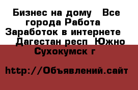 Бизнес на дому - Все города Работа » Заработок в интернете   . Дагестан респ.,Южно-Сухокумск г.